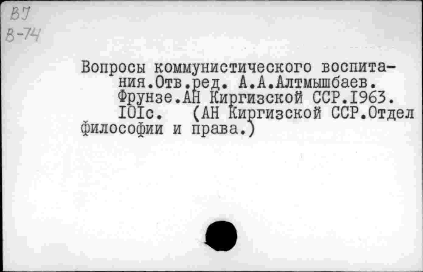 ﻿Вопросы коммунистического воспитания.Отв.ред. А.А.Алтмышбаев. Фрунзе.АН Киргизской ССР.1963. 101с. (АН Киргизской ССР.Отдел философии и права.)